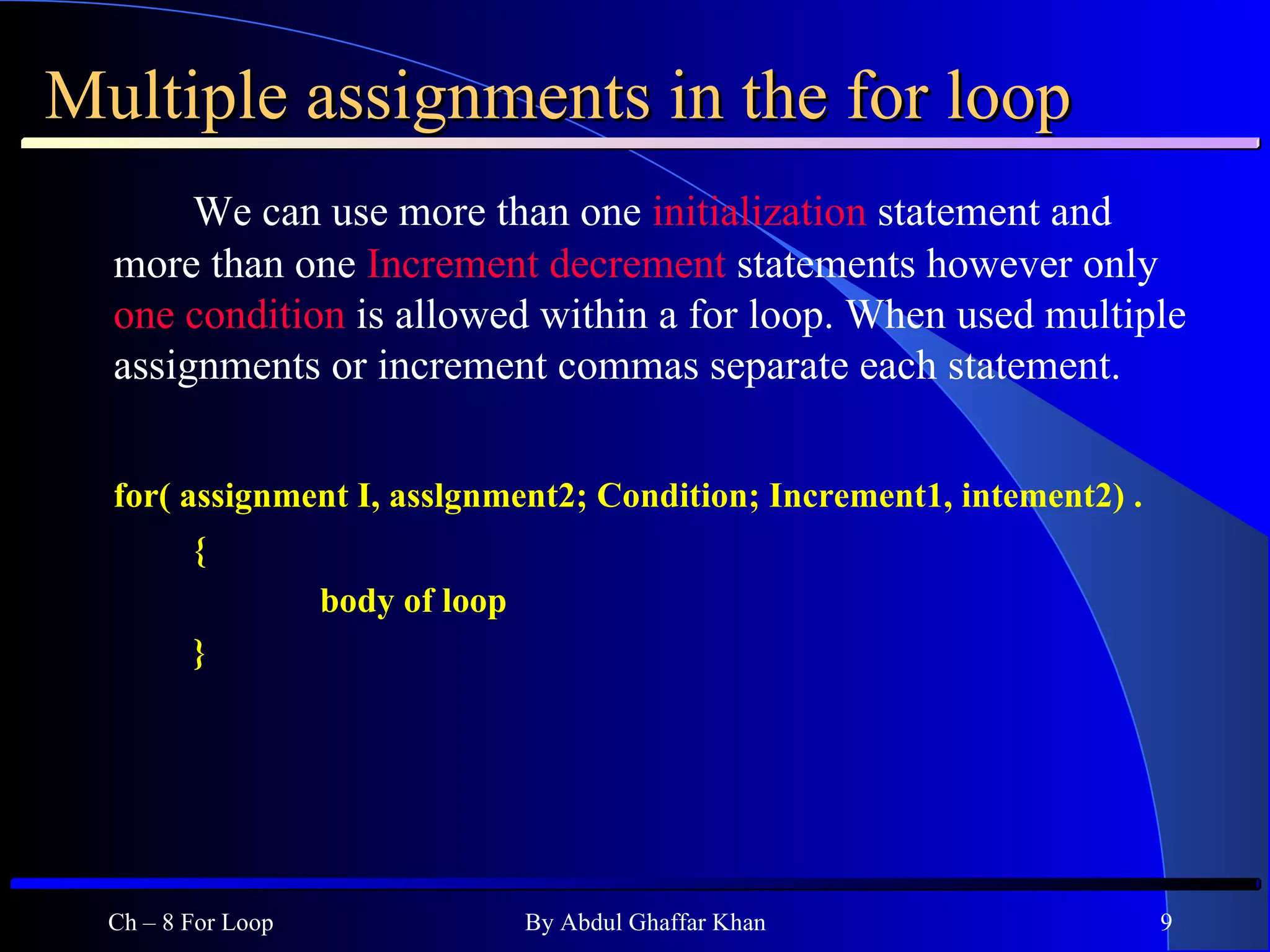 Multiple assignments in the for loop We can use more than one  initialization  statement and more than one  Increment decrement  statements however only  one condition  is allowed within a for loop. When used multiple assignments or increment commas separate each statement. for( assignment I, asslgnment2; Condition; Increment1, intement2) . { body of loop } Ch – 8 For Loop By Abdul Ghaffar Khan 