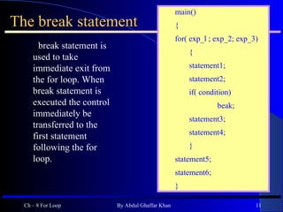 The break statement break statement is used to take immediate exit from the for loop. When break statement is executed the control immediately be transferred to the first statement following the for loop.  Ch – 8 For Loop By Abdul Ghaffar Khan main() { for( exp_l ; exp_2; exp_3) { statement1; statement2; if( condition) beak; statement3; statement4; } statement5; statement6; } 