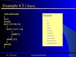 Example 8.5  ( Stars) void main(void) { int I,j; clrscr(); for (i =1;i<=10;++i) { for 0= 1; j<=i ; ++j) { printf('*'); , } printf(&quot;\n&quot;);  }  getch(); } Ch – 8 For Loop By Abdul Ghaffar Khan Output: *  ** *** **** ***** ****** ******* ******** ********* ********** 