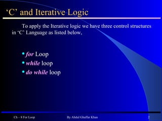 ‘ C’ and Iterative Logic To apply the Iterative logic we have three control structures in ‘C’ Language as listed below, for   Loop while  loop do while  loop Ch – 8 For Loop By Abdul Ghaffar Khan 