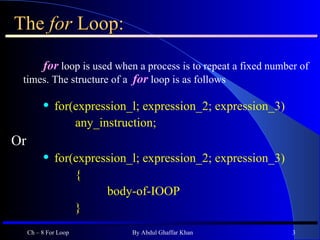 The  for  Loop: for  loop is used when a process is to repeat a fixed number of times. The structure of a  for  loop is as follows for(expression_l; expression_2; expression_3) any_instruction; Or for(expression_l; expression_2; expression_3) { body-of-IOOP } Ch – 8 For Loop By Abdul Ghaffar Khan 