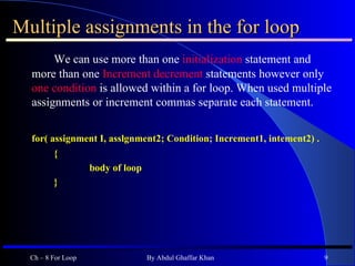 Multiple assignments in the for loop We can use more than one  initialization  statement and more than one  Increment decrement  statements however only  one condition  is allowed within a for loop. When used multiple assignments or increment commas separate each statement. for( assignment I, asslgnment2; Condition; Increment1, intement2) . { body of loop } Ch – 8 For Loop By Abdul Ghaffar Khan 