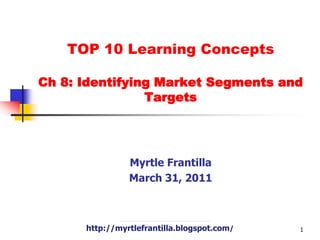 TOP 10 Learning Concepts Ch 8: Identifying Market Segments and Targets Myrtle Frantilla March 31, 2011 http://myrtlefrantilla.blogspot.com/ 1 
