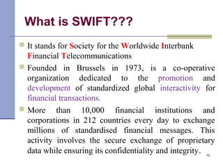 What is SWIFT???
 It stands for Society for the Worldwide Interbank
Financial Telecommunications
 Founded in Brussels in 1973, is a co-operative
organization dedicated to the promotion and
development of standardized global interactivity for
financial transactions.
 More than 10,000 financial institutions and
corporations in 212 countries every day to exchange
millions of standardised financial messages. This
activity involves the secure exchange of proprietary
data while ensuring its confidentiality and integrity. 10
 
