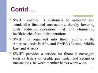 Contd….
 SWIFT enables its customers to automate and
standardise financial transactions, thereby lowering
costs, reducing operational risk and eliminating
inefficiencies from their operations
 SWIFT is organized into three regions – the
Americas, Asia Pacific, and EMEA (Europe, Middle
East and Africa).
 SWIFT provides a service for financial messages,
such as letters of credit, payments, and securities
transactions, between member banks worldwide.
11
 