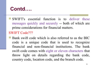Contd….
 SWIFT's essential function is to deliver these
messages quickly and securely -- both of which are
prime considerations for financial matters.
SWIFT Code???
 Bank swift code which is also referred to as the BIC
code is a unique code that is used to recognize
financial and non-financial institutions. The bank
swift code comes with eight or eleven characters that
throw light on details regarding the bank code,
country code, location code, and the branch code.
12
 