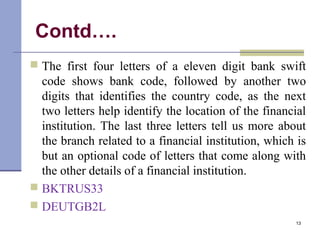 Contd….
 The first four letters of a eleven digit bank swift
code shows bank code, followed by another two
digits that identifies the country code, as the next
two letters help identify the location of the financial
institution. The last three letters tell us more about
the branch related to a financial institution, which is
but an optional code of letters that come along with
the other details of a financial institution.
 BKTRUS33
 DEUTGB2L
13
 