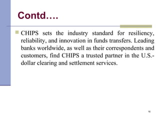 Contd….
 CHIPS sets the industry standard for resiliency,
reliability, and innovation in funds transfers. Leading
banks worldwide, as well as their correspondents and
customers, find CHIPS a trusted partner in the U.S.-
dollar clearing and settlement services.
16
 