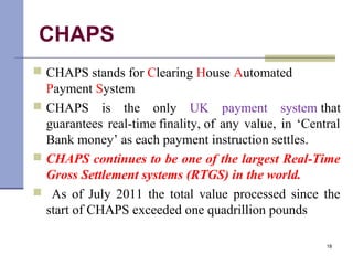 CHAPS
 CHAPS stands for Clearing House Automated
Payment System
 CHAPS is the only UK payment system that
guarantees real-time finality, of any value, in ‘Central
Bank money’ as each payment instruction settles.
 CHAPS continues to be one of the largest Real-Time
Gross Settlement systems (RTGS) in the world.
 As of July 2011 the total value processed since the
start of CHAPS exceeded one quadrillion pounds
18
 