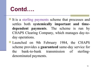 Contd….
 It is a sterling payments scheme that processes and
settles both systemically important and time-
dependent payments. The scheme is run by
CHAPS Clearing Company, which manages day-to-
day operations.
 Launched on 9th February 1984, the CHAPS
scheme provides a guaranteed same-day service for
the bank-to-bank transmission of sterling-
denominated payments.
19
 