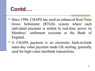 Contd….
 Since 1996, CHAPS has used an enhanced Real-Time
Gross Settlement (RTGS) system where each
individual payment is settled in real-time across its
Members’ settlement accounts at the Bank of
England.
 A CHAPS payment is an electronic bank-to-bank
same-day value payment made UK sterling, generally
used for high-value interbank transactions.
20
 