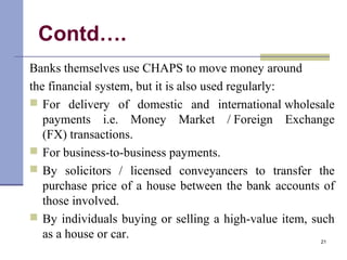 Contd….
Banks themselves use CHAPS to move money around
the financial system, but it is also used regularly:
 For delivery of domestic and international wholesale
payments i.e. Money Market / Foreign Exchange
(FX) transactions.
 For business-to-business payments.
 By solicitors / licensed conveyancers to transfer the
purchase price of a house between the bank accounts of
those involved.
 By individuals buying or selling a high-value item, such
as a house or car. 21
 
