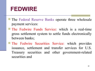 FEDWIRE
 The Federal Reserve Banks operate three wholesale
payment services:
 The Fedwire Funds Service: which is a real-time
gross settlement system to settle funds electronically
between banks;
 The Fedwire Securities Service: which provides
issuance, settlement and transfer services for U.S.
Treasury securities and other government-related
securities and
22
 