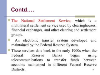 Contd….
 The National Settlement Service, which is a
multilateral settlement service used by clearinghouses,
financial exchanges, and other clearing and settlement
groups.
 An electronic transfer system developed and
maintained by the Federal Reserve System.
 These services date back to the early 1900s when the
Federal Reserve Banks began using
telecommunications to transfer funds between
accounts maintained in different Federal Reserve
Districts. 23
 