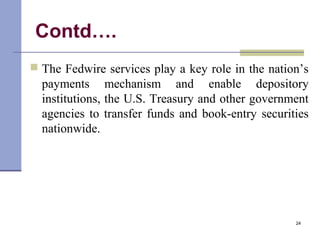 Contd….
 The Fedwire services play a key role in the nation’s
payments mechanism and enable depository
institutions, the U.S. Treasury and other government
agencies to transfer funds and book-entry securities
nationwide.
24
 