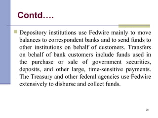 Contd….
 Depository institutions use Fedwire mainly to move
balances to correspondent banks and to send funds to
other institutions on behalf of customers. Transfers
on behalf of bank customers include funds used in
the purchase or sale of government securities,
deposits, and other large, time-sensitive payments.
The Treasury and other federal agencies use Fedwire
extensively to disburse and collect funds.
25
 