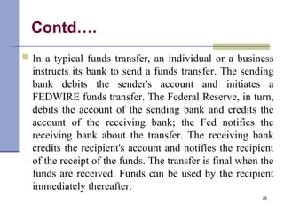 Contd….
 In a typical funds transfer, an individual or a business
instructs its bank to send a funds transfer. The sending
bank debits the sender's account and initiates a
FEDWIRE funds transfer. The Federal Reserve, in turn,
debits the account of the sending bank and credits the
account of the receiving bank; the Fed notifies the
receiving bank about the transfer. The receiving bank
credits the recipient's account and notifies the recipient
of the receipt of the funds. The transfer is final when the
funds are received. Funds can be used by the recipient
immediately thereafter.
26
 