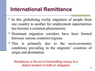 International Remittance
 In this globalizing world, migration of people from
one country to another for employment opportunities
has become a common phenomenon.
 Dominant migration corridors have been formed
between various countries/regions.
 This is primarily due to the socio-economic
conditions prevailing in the migrants’ countries of
origin and destination.
28
Remittance is the act of transmitting money to a
distant location to fulfil an obligation
 