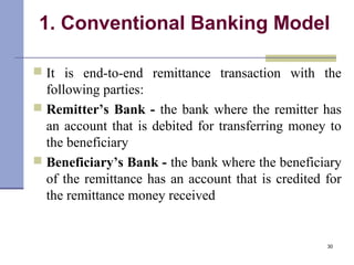 1. Conventional Banking Model
 It is end-to-end remittance transaction with the
following parties:
 Remitter’s Bank - the bank where the remitter has
an account that is debited for transferring money to
the beneficiary
 Beneficiary’s Bank - the bank where the beneficiary
of the remittance has an account that is credited for
the remittance money received
30
 