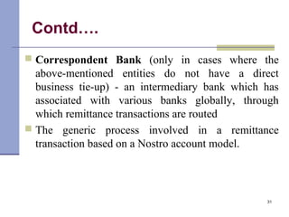 Contd….
 Correspondent Bank (only in cases where the
above-mentioned entities do not have a direct
business tie-up) - an intermediary bank which has
associated with various banks globally, through
which remittance transactions are routed
 The generic process involved in a remittance
transaction based on a Nostro account model.
31
 