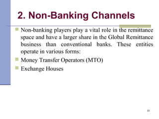 2. Non-Banking Channels
 Non-banking players play a vital role in the remittance
space and have a larger share in the Global Remittance
business than conventional banks. These entities
operate in various forms:
 Money Transfer Operators (MTO)
 Exchange Houses
33
 