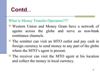 Contd…
What is Money Transfer Operators???
 Western Union and Money Gram have a network of
agents across the globe and serve as non-bank
remittance channels.
 The remitter can visit an MTO outlet and pay cash in
foreign currency to send money to any part of the globe
where the MTO’s agent is present.
 The receiver can visit the MTO agent at his location
and collect the money in local currency.
34
 