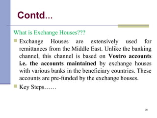 Contd…
What is Exchange Houses???
 Exchange Houses are extensively used for
remittances from the Middle East. Unlike the banking
channel, this channel is based on Vostro accounts
i.e. the accounts maintained by exchange houses
with various banks in the beneficiary countries. These
accounts are pre-funded by the exchange houses.
 Key Steps……
36
 