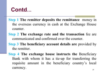 Contd…
Step 1 The remitter deposits the remittance money in
the overseas currency in cash at the Exchange House
counter.
Step 2 The exchange rate and the transaction fee are
communicated and confirmed over the counter.
Step 3 The beneficiary account details are provided by
the remitter.
Step 4 The exchange house instructs the Beneficiary
Bank with whom it has a tie-up for transferring the
requisite amount in the beneficiary country’s local
currency. 37
 