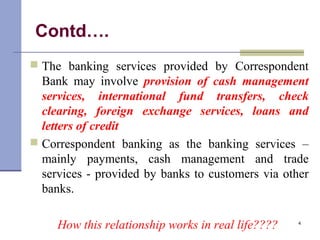 Contd….
 The banking services provided by Correspondent
Bank may involve provision of cash management
services, international fund transfers, check
clearing, foreign exchange services, loans and
letters of credit
 Correspondent banking as the banking services –
mainly payments, cash management and trade
services - provided by banks to customers via other
banks.
How this relationship works in real life???? 4
 
