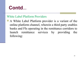 Contd…
White Label Platform Providers
 A White Label Platform provider is a variant of the
online platform channel, wherein a third party enables
banks and FIs operating in the remittance corridors to
launch remittance services by providing the
following:
41
 