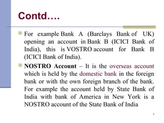Contd….
 For example Bank A (Barclays Bank of UK)
opening an account in Bank B (ICICI Bank of
India), this is VOSTRO account for Bank B
(ICICI Bank of India).
 NOSTRO Account – It is the overseas account
which is held by the domestic bank in the foreign
bank or with the own foreign branch of the bank.
For example the account held by State Bank of
India with bank of America in New York is a
NOSTRO account of the State Bank of India
7
 