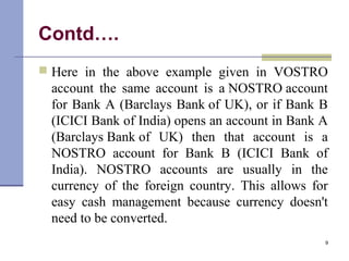 Contd….
 Here in the above example given in VOSTRO
account the same account is a NOSTRO account
for Bank A (Barclays Bank of UK), or if Bank B
(ICICI Bank of India) opens an account in Bank A
(Barclays Bank of UK) then that account is a
NOSTRO account for Bank B (ICICI Bank of
India). NOSTRO accounts are usually in the
currency of the foreign country. This allows for
easy cash management because currency doesn't
need to be converted.
9
 