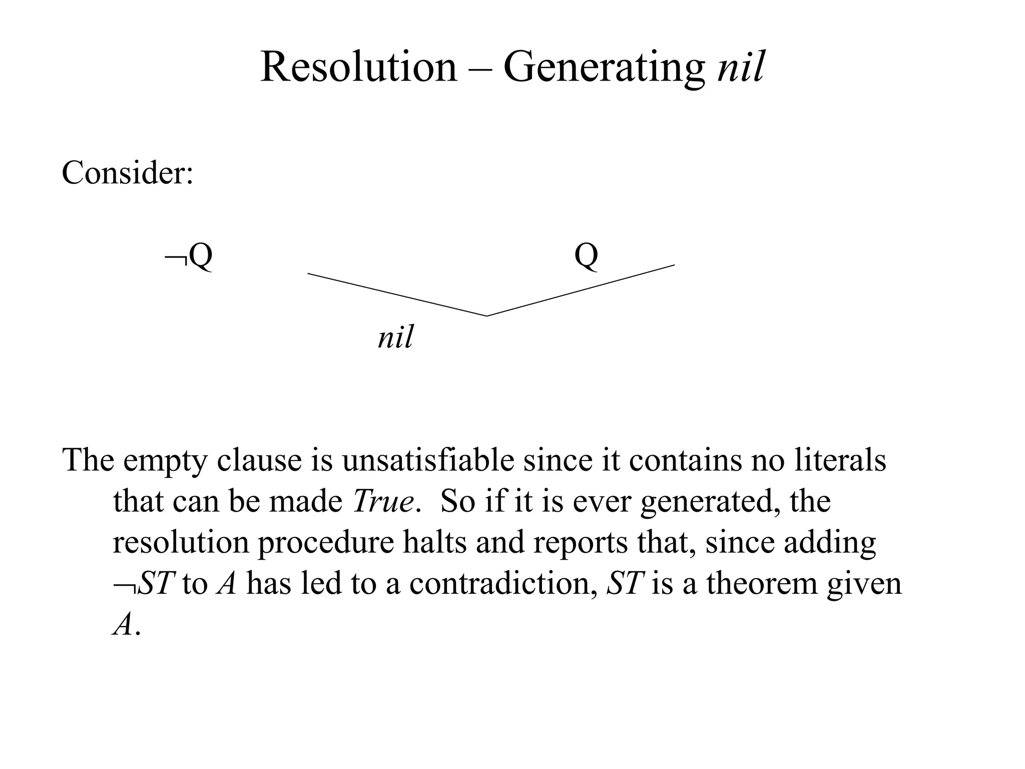 Resolution – Generating nil
Consider:
Q Q
nil
The empty clause is unsatisfiable since it contains no literals
that can be made True. So if it is ever generated, the
resolution procedure halts and reports that, since adding
ST to A has led to a contradiction, ST is a theorem given
A.
 