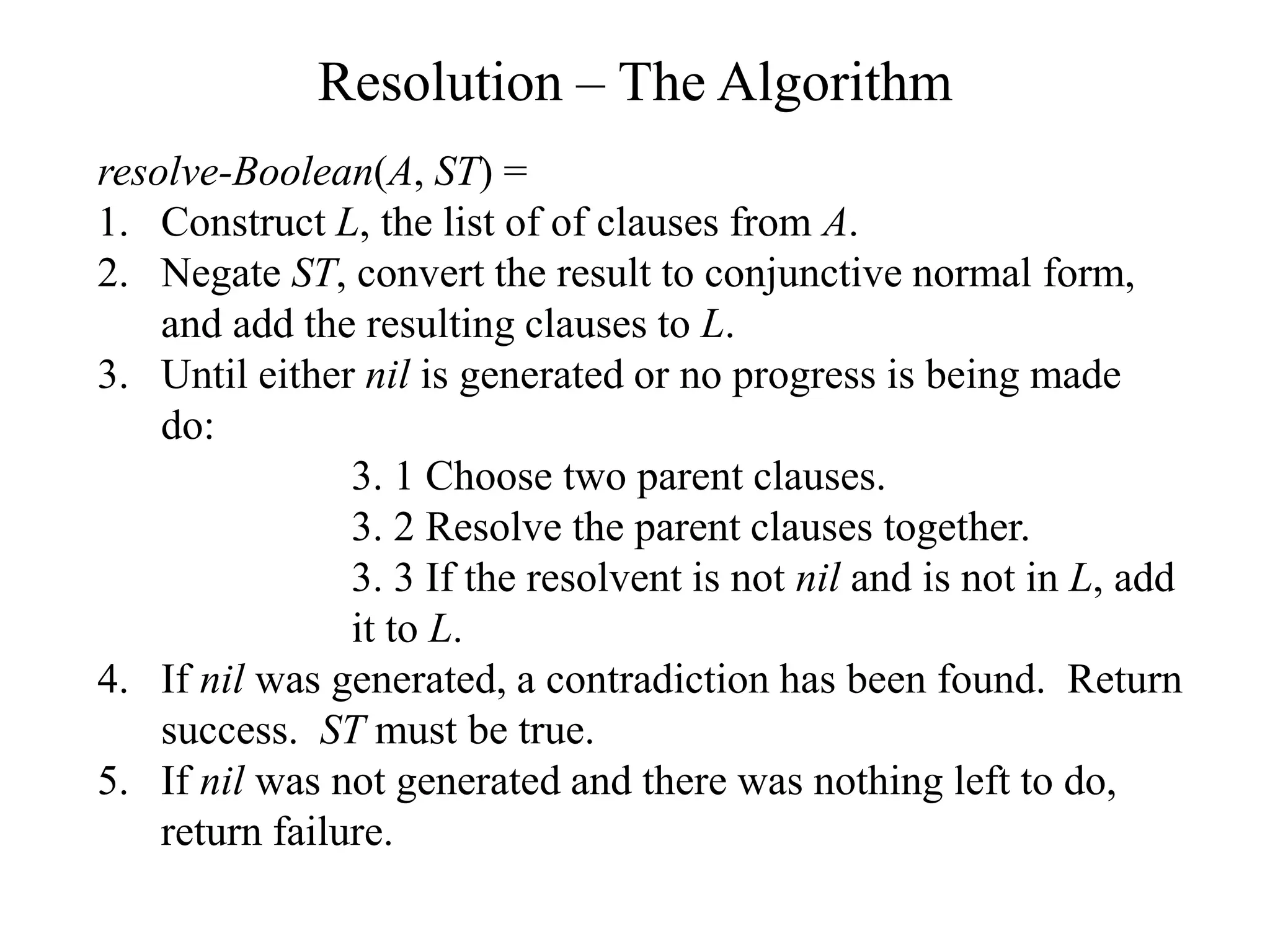 Resolution – The Algorithm
resolve-Boolean(A, ST) =
1. Construct L, the list of of clauses from A.
2. Negate ST, convert the result to conjunctive normal form,
and add the resulting clauses to L.
3. Until either nil is generated or no progress is being made
do:
3. 1 Choose two parent clauses.
3. 2 Resolve the parent clauses together.
3. 3 If the resolvent is not nil and is not in L, add
it to L.
4. If nil was generated, a contradiction has been found. Return
success. ST must be true.
5. If nil was not generated and there was nothing left to do,
return failure.
 