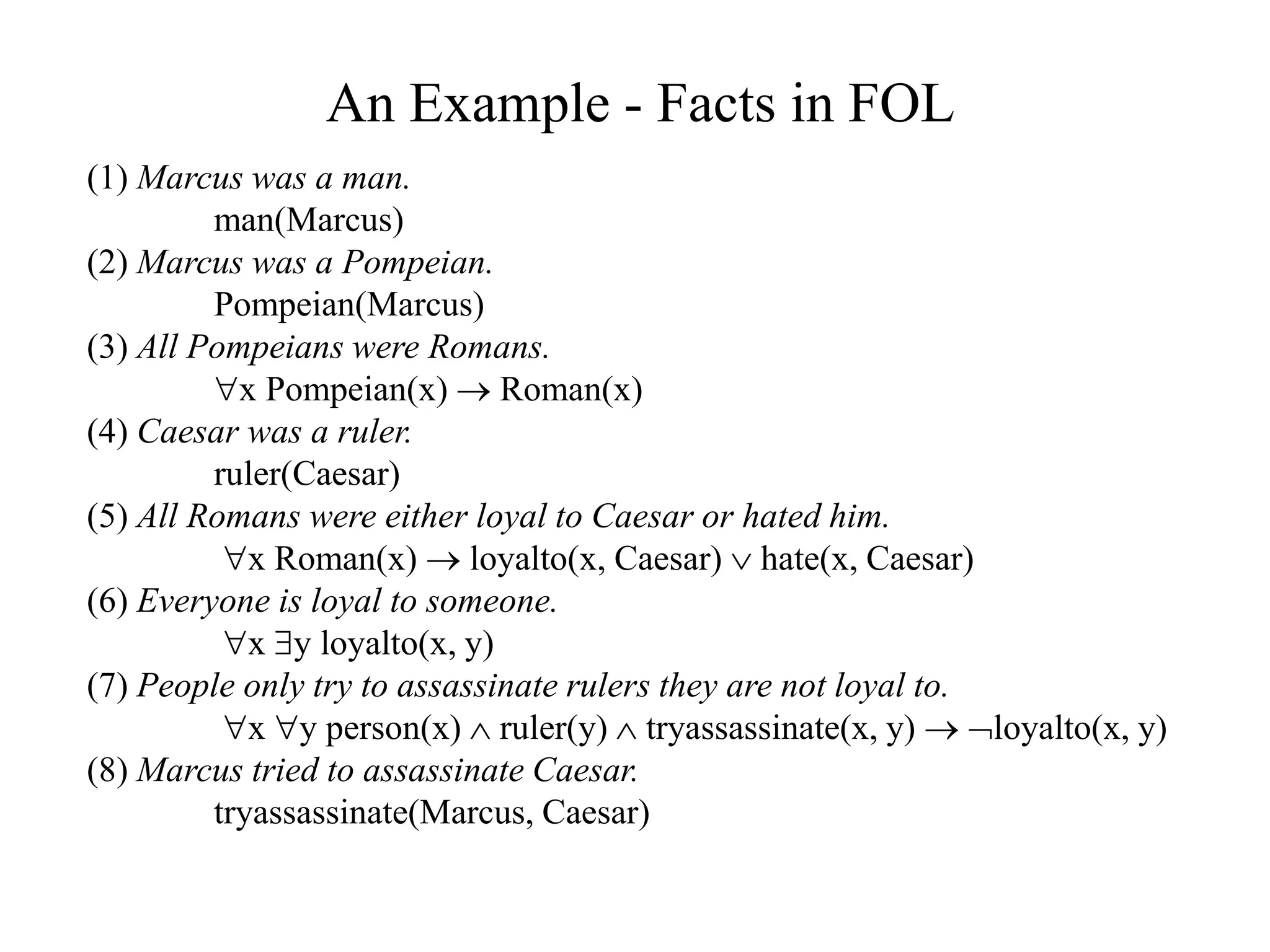 An Example - Facts in FOL
(1) Marcus was a man.
man(Marcus)
(2) Marcus was a Pompeian.
Pompeian(Marcus)
(3) All Pompeians were Romans.
x Pompeian(x)  Roman(x)
(4) Caesar was a ruler.
ruler(Caesar)
(5) All Romans were either loyal to Caesar or hated him.
x Roman(x)  loyalto(x, Caesar)  hate(x, Caesar)
(6) Everyone is loyal to someone.
x y loyalto(x, y)
(7) People only try to assassinate rulers they are not loyal to.
x y person(x)  ruler(y)  tryassassinate(x, y)  loyalto(x, y)
(8) Marcus tried to assassinate Caesar.
tryassassinate(Marcus, Caesar)
 