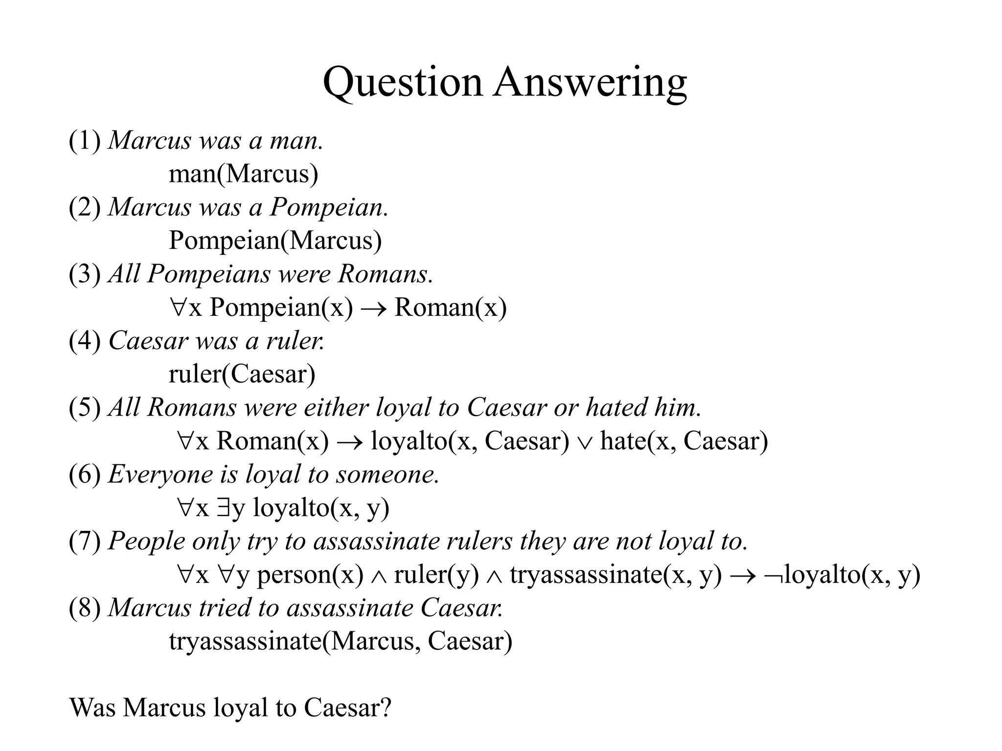Question Answering
(1) Marcus was a man.
man(Marcus)
(2) Marcus was a Pompeian.
Pompeian(Marcus)
(3) All Pompeians were Romans.
x Pompeian(x)  Roman(x)
(4) Caesar was a ruler.
ruler(Caesar)
(5) All Romans were either loyal to Caesar or hated him.
x Roman(x)  loyalto(x, Caesar)  hate(x, Caesar)
(6) Everyone is loyal to someone.
x y loyalto(x, y)
(7) People only try to assassinate rulers they are not loyal to.
x y person(x)  ruler(y)  tryassassinate(x, y)  loyalto(x, y)
(8) Marcus tried to assassinate Caesar.
tryassassinate(Marcus, Caesar)
Was Marcus loyal to Caesar?
 