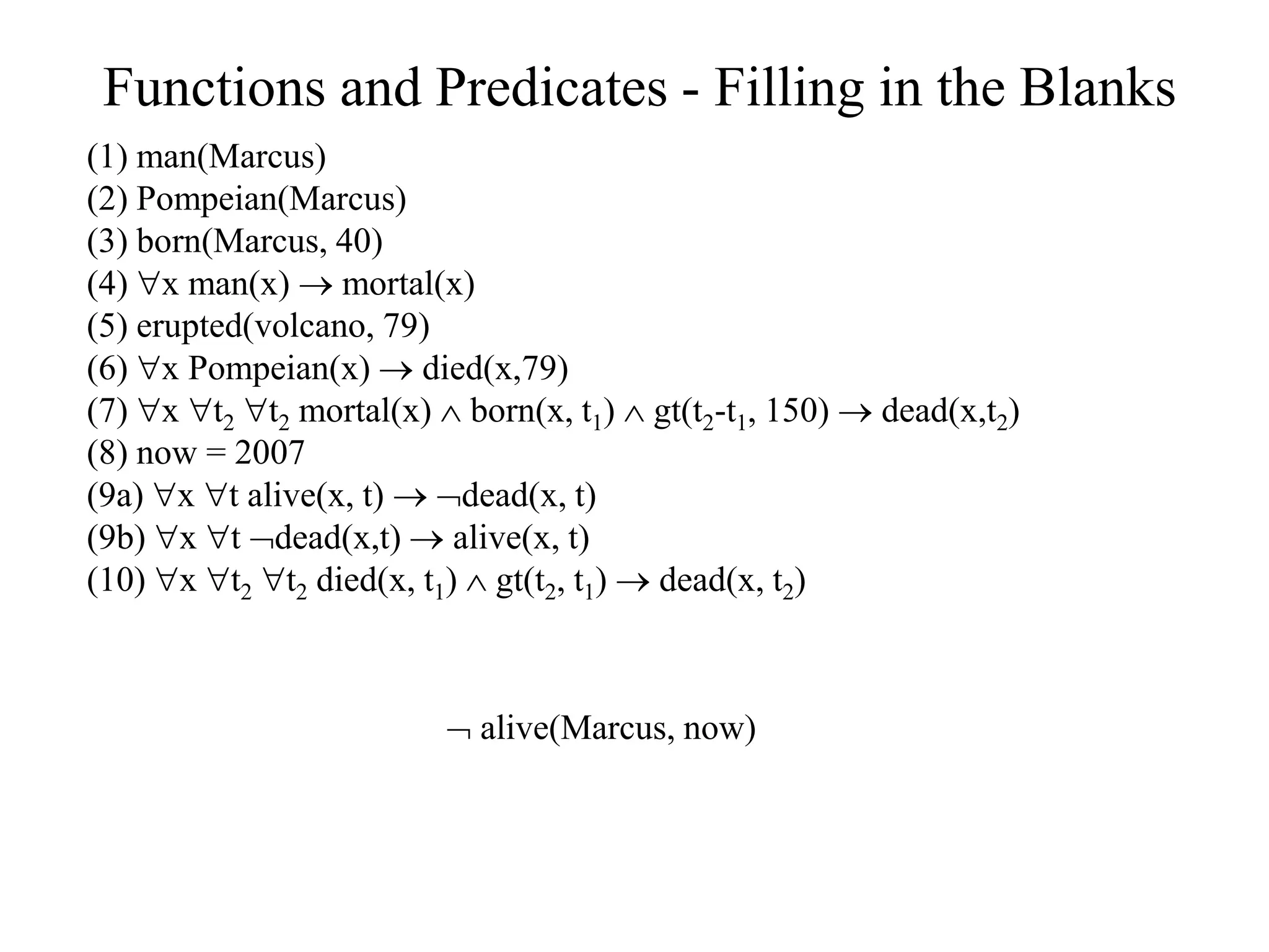 Functions and Predicates - Filling in the Blanks
(1) man(Marcus)
(2) Pompeian(Marcus)
(3) born(Marcus, 40)
(4) x man(x)  mortal(x)
(5) erupted(volcano, 79)
(6) x Pompeian(x)  died(x,79)
(7) x t2 t2 mortal(x)  born(x, t1)  gt(t2-t1, 150)  dead(x,t2)
(8) now = 2007
(9a) x t alive(x, t)  dead(x, t)
(9b) x t dead(x,t)  alive(x, t)
(10) x t2 t2 died(x, t1)  gt(t2, t1)  dead(x, t2)
 alive(Marcus, now)
 
