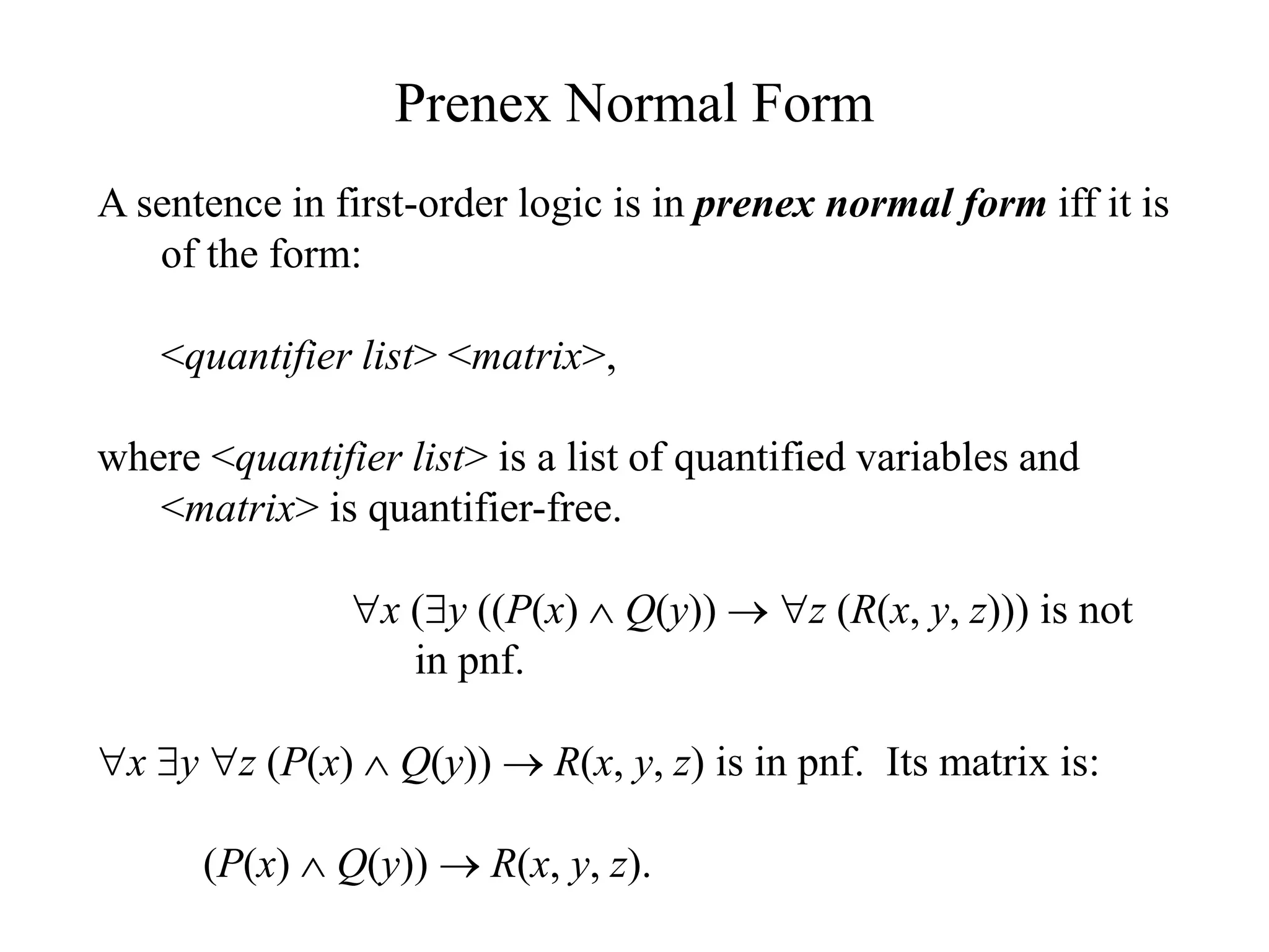 Prenex Normal Form
A sentence in first-order logic is in prenex normal form iff it is
of the form:
<quantifier list> <matrix>,
where <quantifier list> is a list of quantified variables and
<matrix> is quantifier-free.
x (y ((P(x)  Q(y))  z (R(x, y, z))) is not
in pnf.
x y z (P(x)  Q(y))  R(x, y, z) is in pnf. Its matrix is:
(P(x)  Q(y))  R(x, y, z).
 