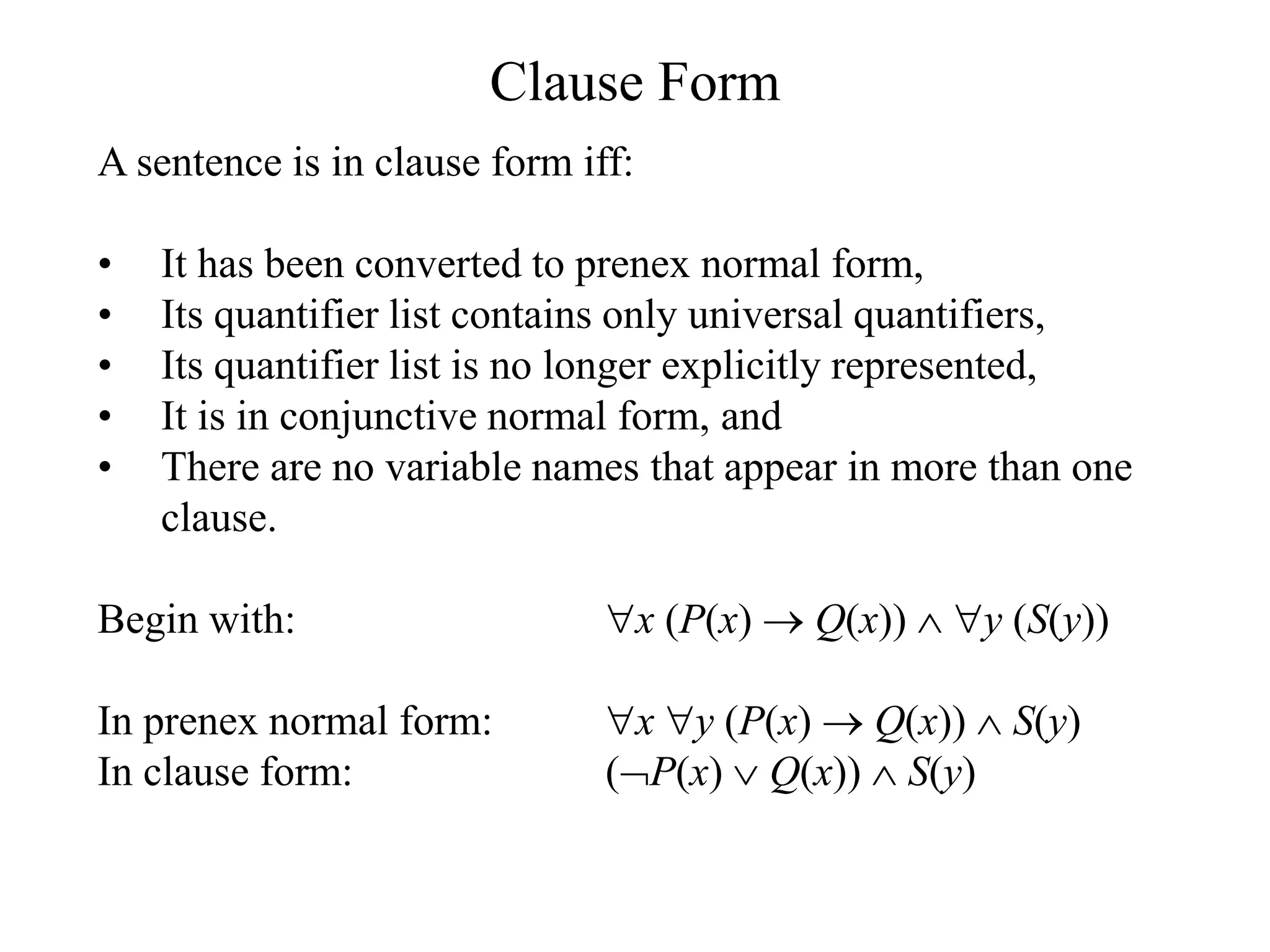 Clause Form
A sentence is in clause form iff:
• It has been converted to prenex normal form,
• Its quantifier list contains only universal quantifiers,
• Its quantifier list is no longer explicitly represented,
• It is in conjunctive normal form, and
• There are no variable names that appear in more than one
clause.
Begin with: x (P(x)  Q(x))  y (S(y))
In prenex normal form: x y (P(x)  Q(x))  S(y)
In clause form: (P(x)  Q(x))  S(y)
 