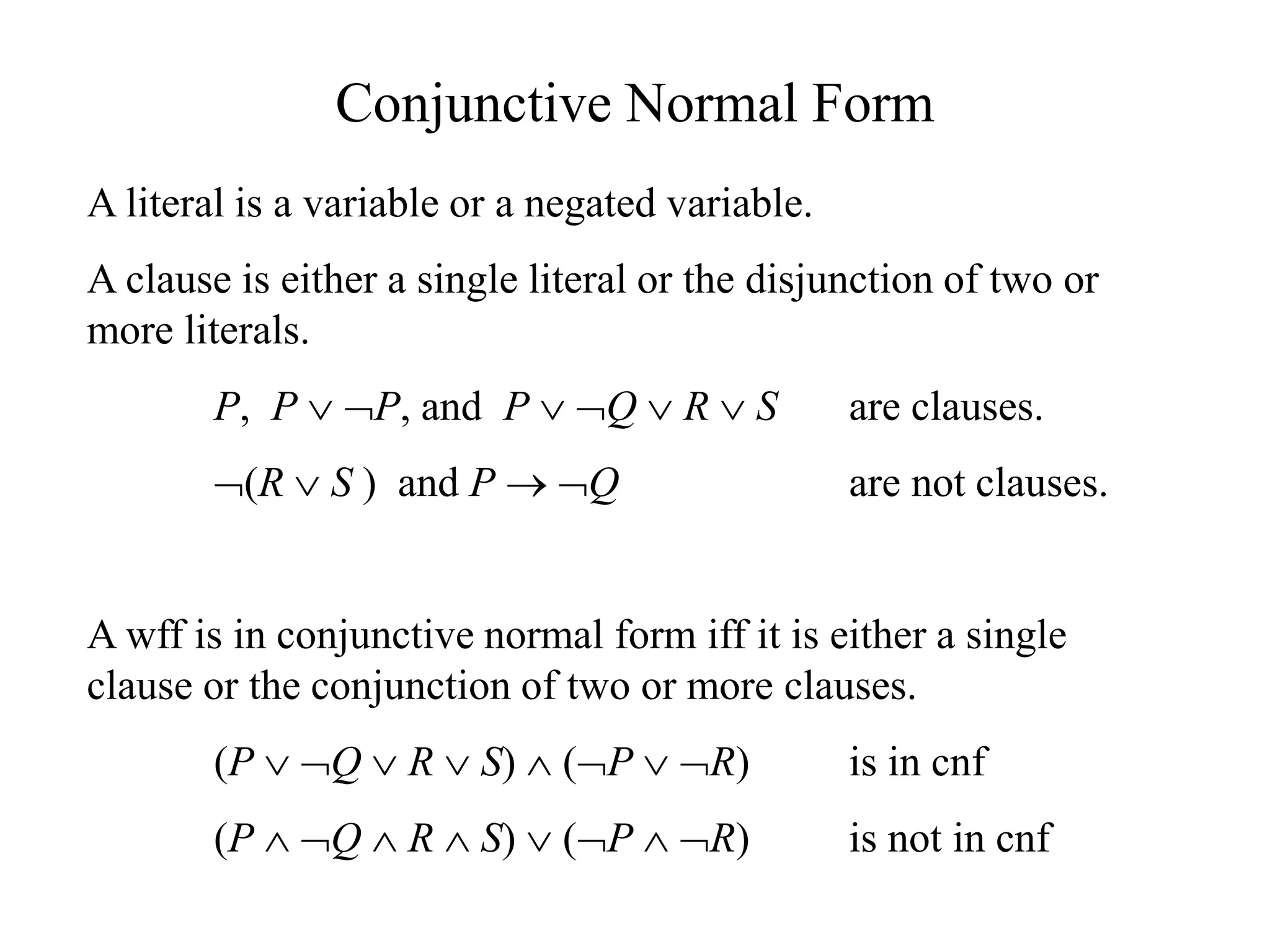 Conjunctive Normal Form
A literal is a variable or a negated variable.
A clause is either a single literal or the disjunction of two or
more literals.
P, P  P, and P  Q  R  S are clauses.
(R  S ) and P  Q are not clauses.
A wff is in conjunctive normal form iff it is either a single
clause or the conjunction of two or more clauses.
(P  Q  R  S)  (P  R) is in cnf
(P  Q  R  S)  (P  R) is not in cnf
 