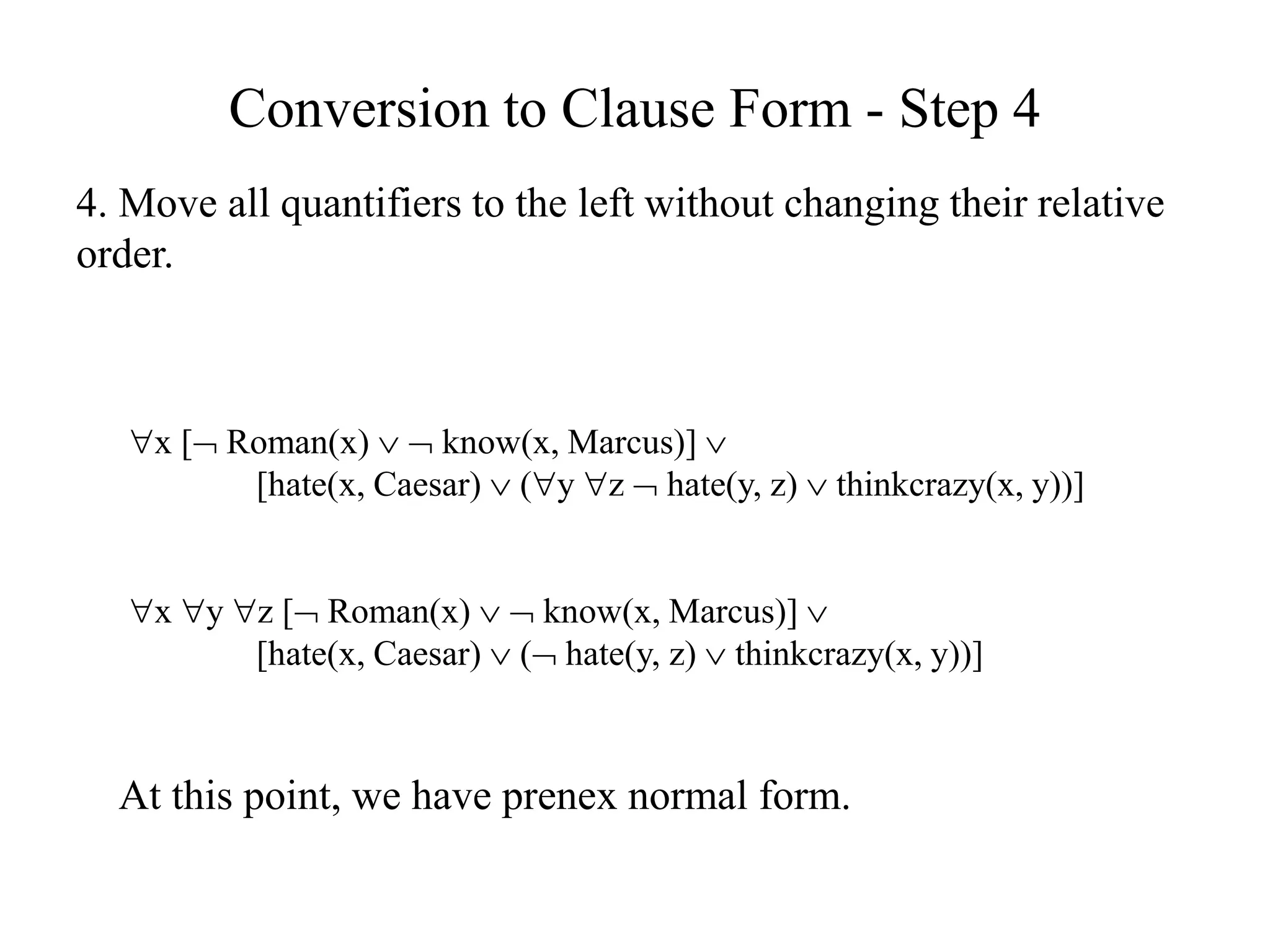 Conversion to Clause Form - Step 4
4. Move all quantifiers to the left without changing their relative
order.
x [ Roman(x)   know(x, Marcus)] 
[hate(x, Caesar)  (y z  hate(y, z)  thinkcrazy(x, y))]
x y z [ Roman(x)   know(x, Marcus)] 
[hate(x, Caesar)  ( hate(y, z)  thinkcrazy(x, y))]
At this point, we have prenex normal form.
 
