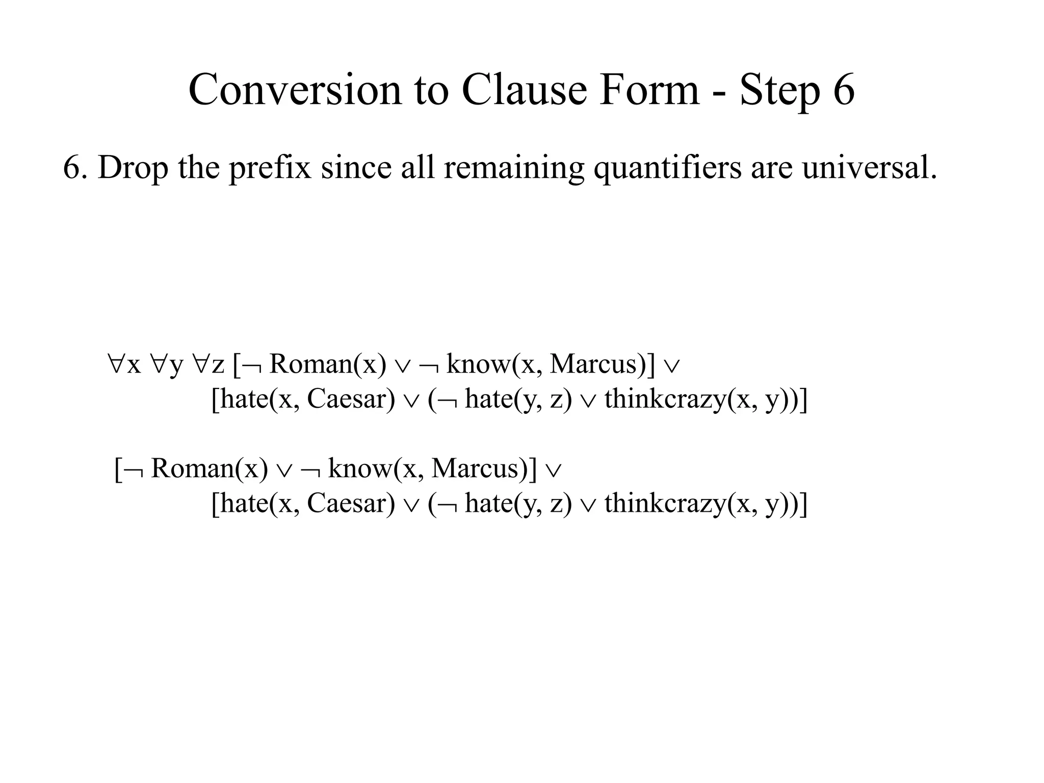 Conversion to Clause Form - Step 6
6. Drop the prefix since all remaining quantifiers are universal.
x y z [ Roman(x)   know(x, Marcus)] 
[hate(x, Caesar)  ( hate(y, z)  thinkcrazy(x, y))]
[ Roman(x)   know(x, Marcus)] 
[hate(x, Caesar)  ( hate(y, z)  thinkcrazy(x, y))]
 