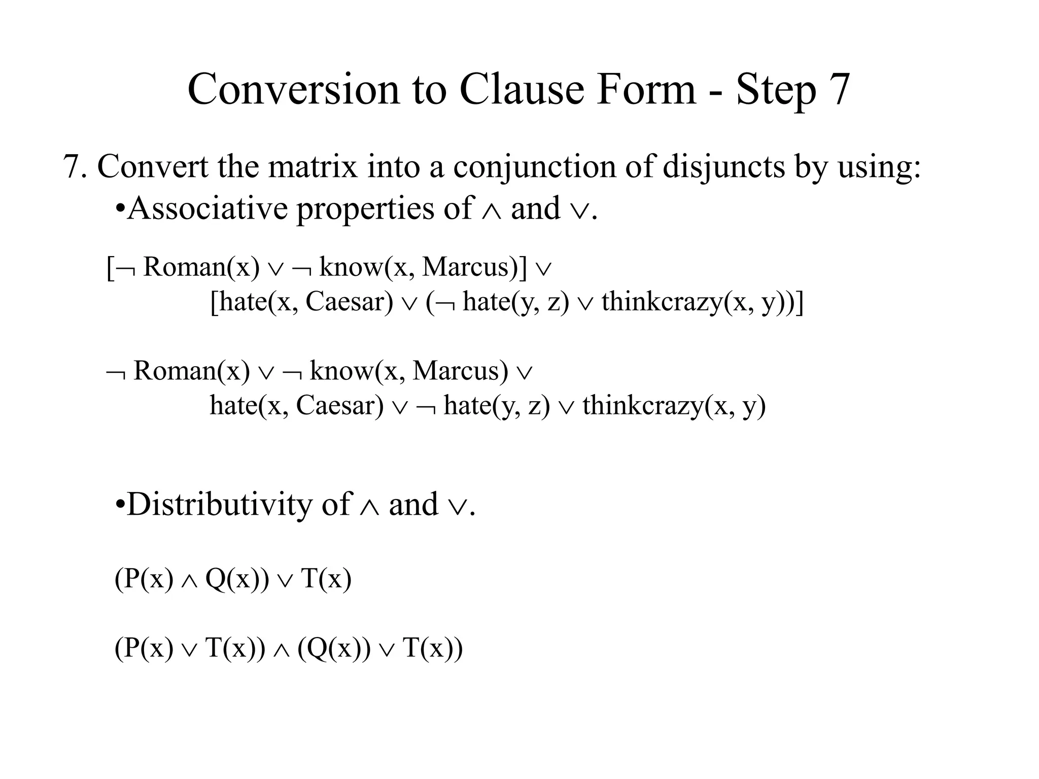 Conversion to Clause Form - Step 7
7. Convert the matrix into a conjunction of disjuncts by using:
•Associative properties of  and .
[ Roman(x)   know(x, Marcus)] 
[hate(x, Caesar)  ( hate(y, z)  thinkcrazy(x, y))]
 Roman(x)   know(x, Marcus) 
hate(x, Caesar)   hate(y, z)  thinkcrazy(x, y)
•Distributivity of  and .
(P(x)  Q(x))  T(x)
(P(x)  T(x))  (Q(x))  T(x))
 