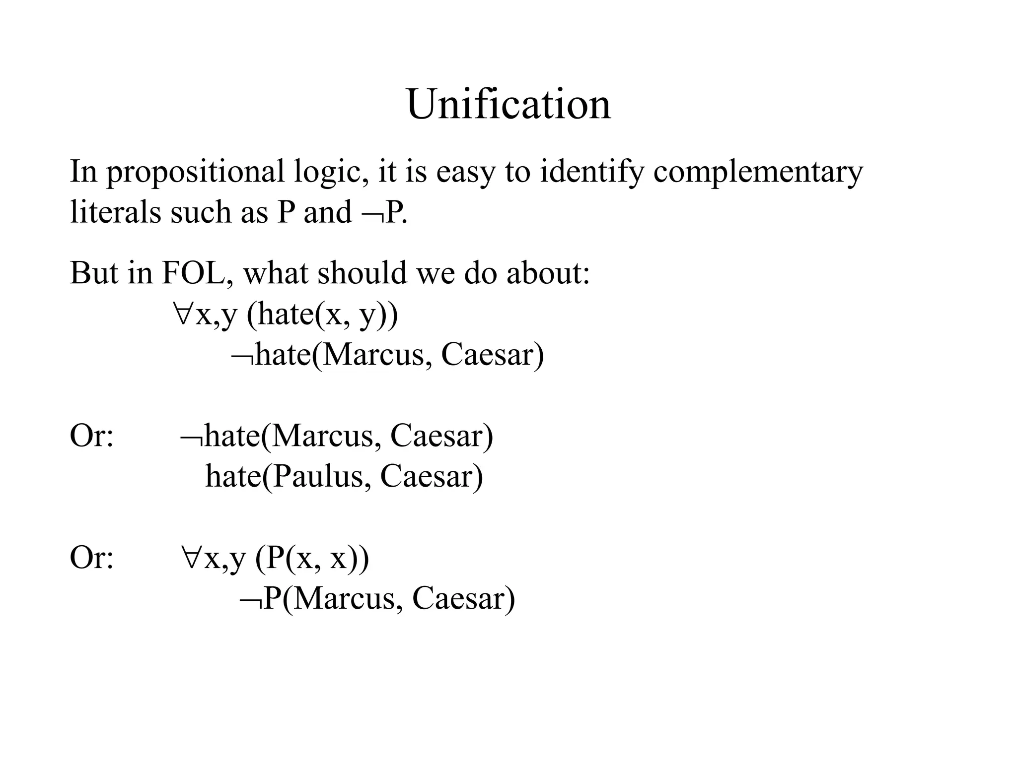 Unification
In propositional logic, it is easy to identify complementary
literals such as P and P.
But in FOL, what should we do about:
x,y (hate(x, y))
hate(Marcus, Caesar)
Or: hate(Marcus, Caesar)
hate(Paulus, Caesar)
Or: x,y (P(x, x))
P(Marcus, Caesar)
 