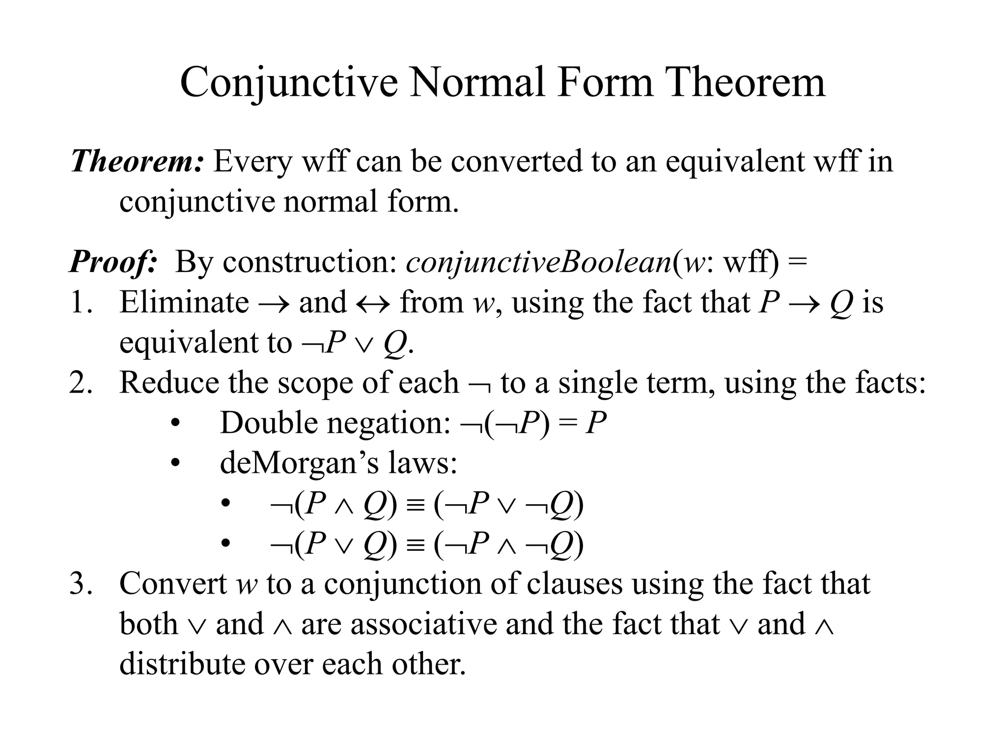 Conjunctive Normal Form Theorem
Theorem: Every wff can be converted to an equivalent wff in
conjunctive normal form.
Proof: By construction: conjunctiveBoolean(w: wff) =
1. Eliminate  and  from w, using the fact that P  Q is
equivalent to P  Q.
2. Reduce the scope of each  to a single term, using the facts:
• Double negation: (P) = P
• deMorgan’s laws:
• (P  Q)  (P  Q)
• (P  Q)  (P  Q)
3. Convert w to a conjunction of clauses using the fact that
both  and  are associative and the fact that  and 
distribute over each other.
 