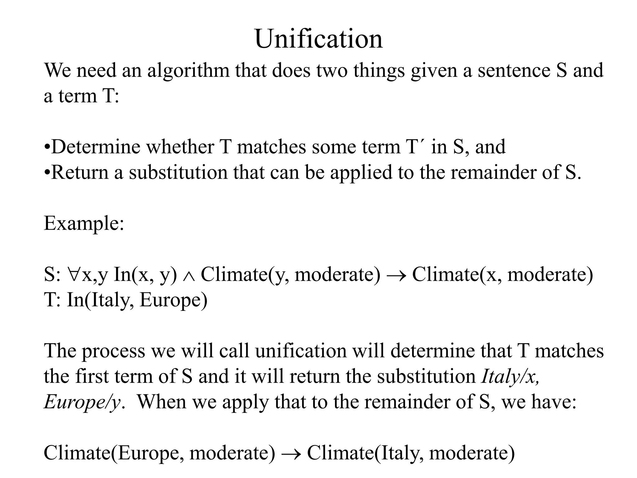 Unification
We need an algorithm that does two things given a sentence S and
a term T:
•Determine whether T matches some term T´ in S, and
•Return a substitution that can be applied to the remainder of S.
Example:
S: x,y In(x, y)  Climate(y, moderate)  Climate(x, moderate)
T: In(Italy, Europe)
The process we will call unification will determine that T matches
the first term of S and it will return the substitution Italy/x,
Europe/y. When we apply that to the remainder of S, we have:
Climate(Europe, moderate)  Climate(Italy, moderate)
 