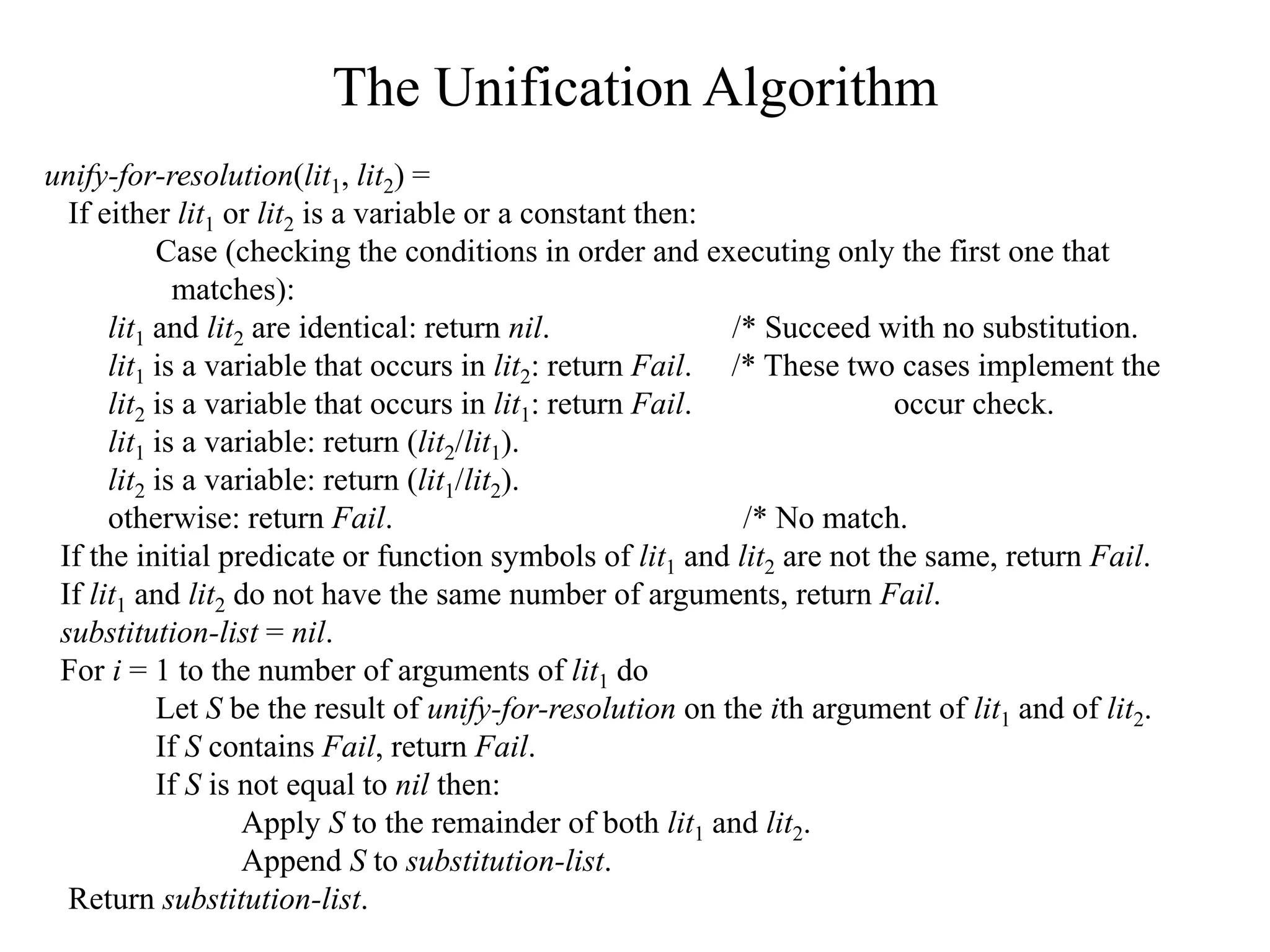 The Unification Algorithm
unify-for-resolution(lit1, lit2) =
If either lit1 or lit2 is a variable or a constant then:
Case (checking the conditions in order and executing only the first one that
matches):
lit1 and lit2 are identical: return nil. /* Succeed with no substitution.
lit1 is a variable that occurs in lit2: return Fail. /* These two cases implement the
lit2 is a variable that occurs in lit1: return Fail. occur check.
lit1 is a variable: return (lit2/lit1).
lit2 is a variable: return (lit1/lit2).
otherwise: return Fail. /* No match.
If the initial predicate or function symbols of lit1 and lit2 are not the same, return Fail.
If lit1 and lit2 do not have the same number of arguments, return Fail.
substitution-list = nil.
For i = 1 to the number of arguments of lit1 do
Let S be the result of unify-for-resolution on the ith argument of lit1 and of lit2.
If S contains Fail, return Fail.
If S is not equal to nil then:
Apply S to the remainder of both lit1 and lit2.
Append S to substitution-list.
Return substitution-list.
 