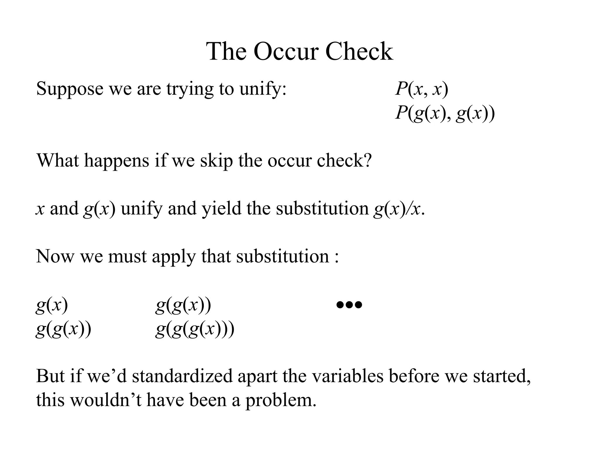 The Occur Check
Suppose we are trying to unify: P(x, x)
P(g(x), g(x))
What happens if we skip the occur check?
x and g(x) unify and yield the substitution g(x)/x.
Now we must apply that substitution :
g(x) g(g(x)) 
g(g(x)) g(g(g(x)))
But if we’d standardized apart the variables before we started,
this wouldn’t have been a problem.
 