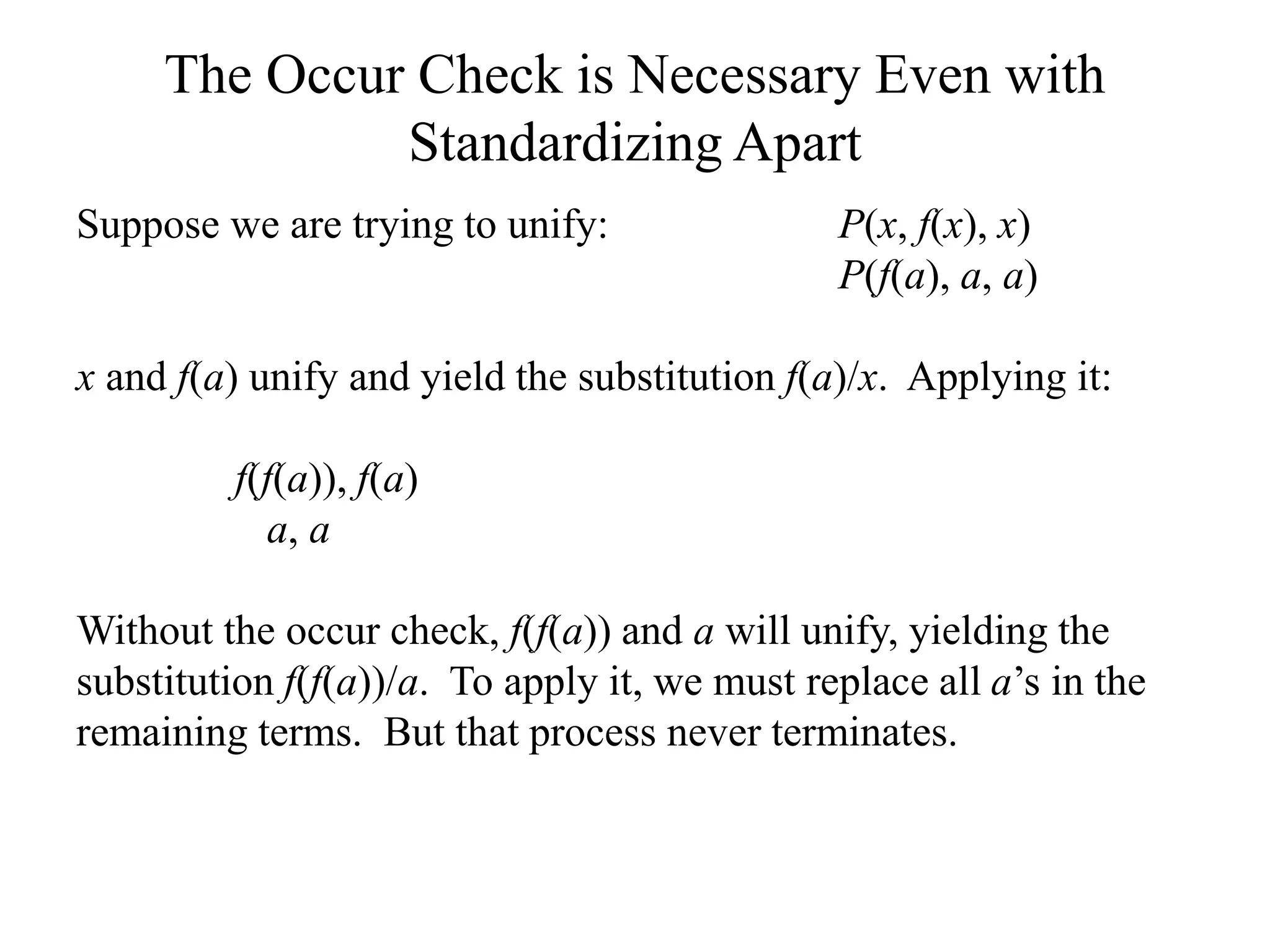 The Occur Check is Necessary Even with
Standardizing Apart
Suppose we are trying to unify: P(x, f(x), x)
P(f(a), a, a)
x and f(a) unify and yield the substitution f(a)/x. Applying it:
f(f(a)), f(a)
a, a
Without the occur check, f(f(a)) and a will unify, yielding the
substitution f(f(a))/a. To apply it, we must replace all a’s in the
remaining terms. But that process never terminates.
 