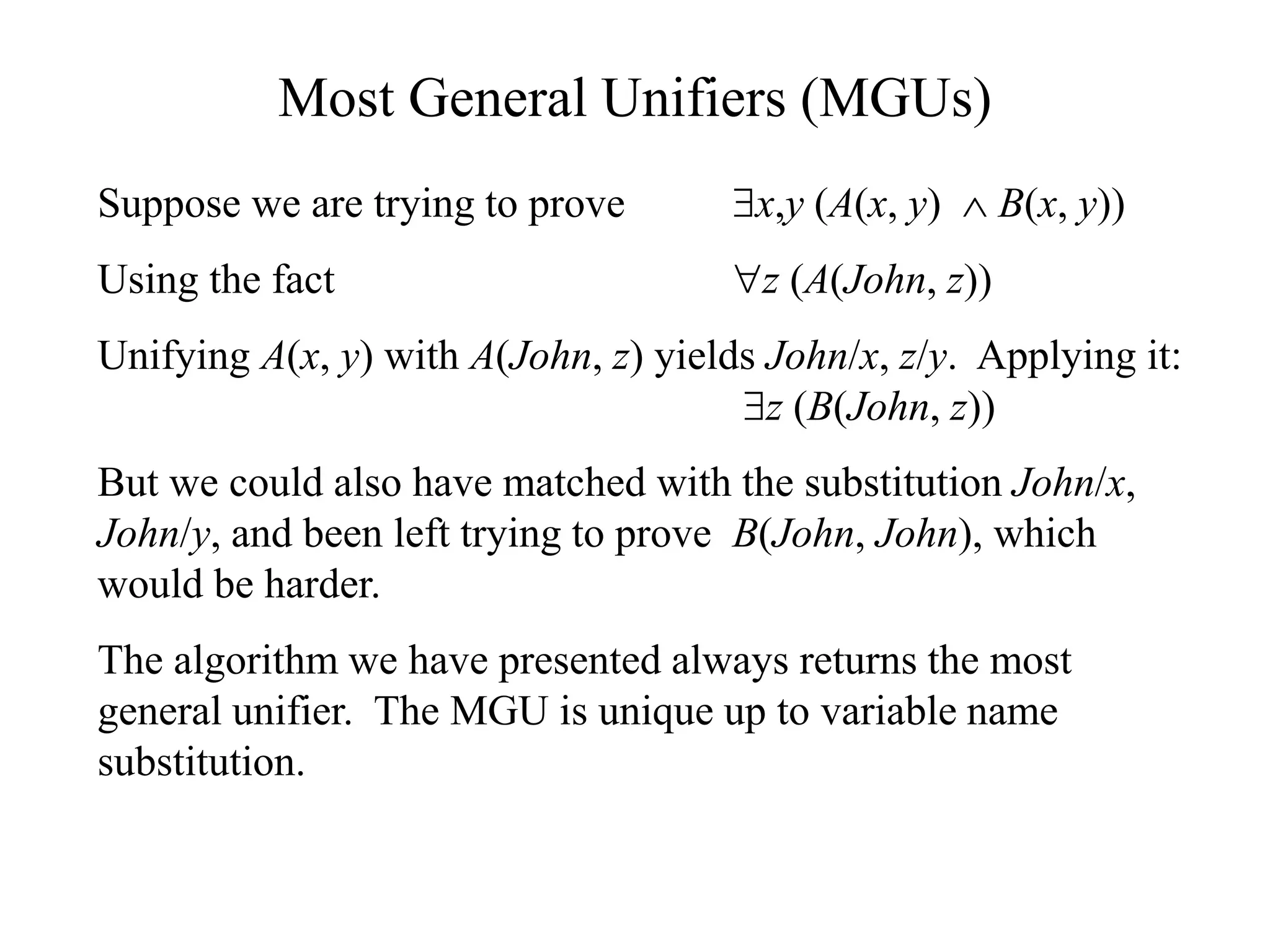 Most General Unifiers (MGUs)
Suppose we are trying to prove x,y (A(x, y)  B(x, y))
Using the fact z (A(John, z))
Unifying A(x, y) with A(John, z) yields John/x, z/y. Applying it:
z (B(John, z))
But we could also have matched with the substitution John/x,
John/y, and been left trying to prove B(John, John), which
would be harder.
The algorithm we have presented always returns the most
general unifier. The MGU is unique up to variable name
substitution.
 